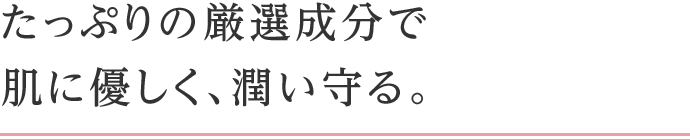 たっぷりの厳選成分で肌に優しく、潤い守る。