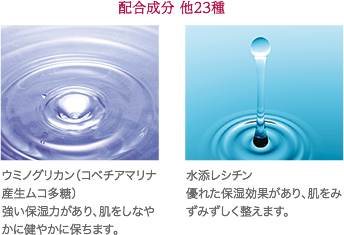 配合成分他23種 ウミノグリカン（コベチアマリナ産生ムコ多糖）強い保湿力があり、肌をしなやかに健やかに保ちます。 水添レシチン 優れた保湿効果があり、肌をみずみずしく整えます。※ イメージです。