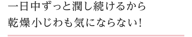 一日中ずっと潤し続けるから乾燥小じわも気にならなく！