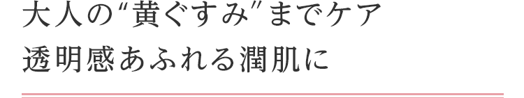 大人の“黄ぐすみ″までケア透明感あふれる潤肌に