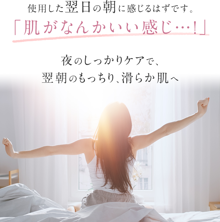 使用した翌日の朝に感じるはずです。「肌がなんかいい感じ…！」夜のしっかりケアで、翌朝のもっちり、滑らか肌へ