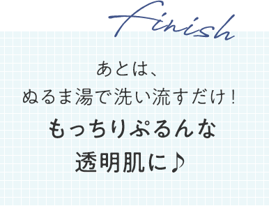 finish あとは、ぬるま湯で洗い流すだけ！もっちりぷるんな透明肌に♪