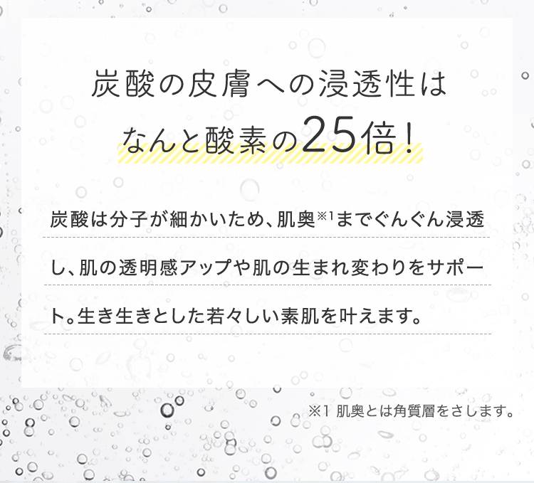 炭酸の皮膚への浸透性はなんと酸素の25倍! 炭酸は分子が細かいため、肌奥※1までぐんぐん浸透し、肌の透明感アップや肌の生まれ変わりをサポート。生き生きとした若々しい素肌を叶えます。 | ※1 肌奥とは角質層をさします。