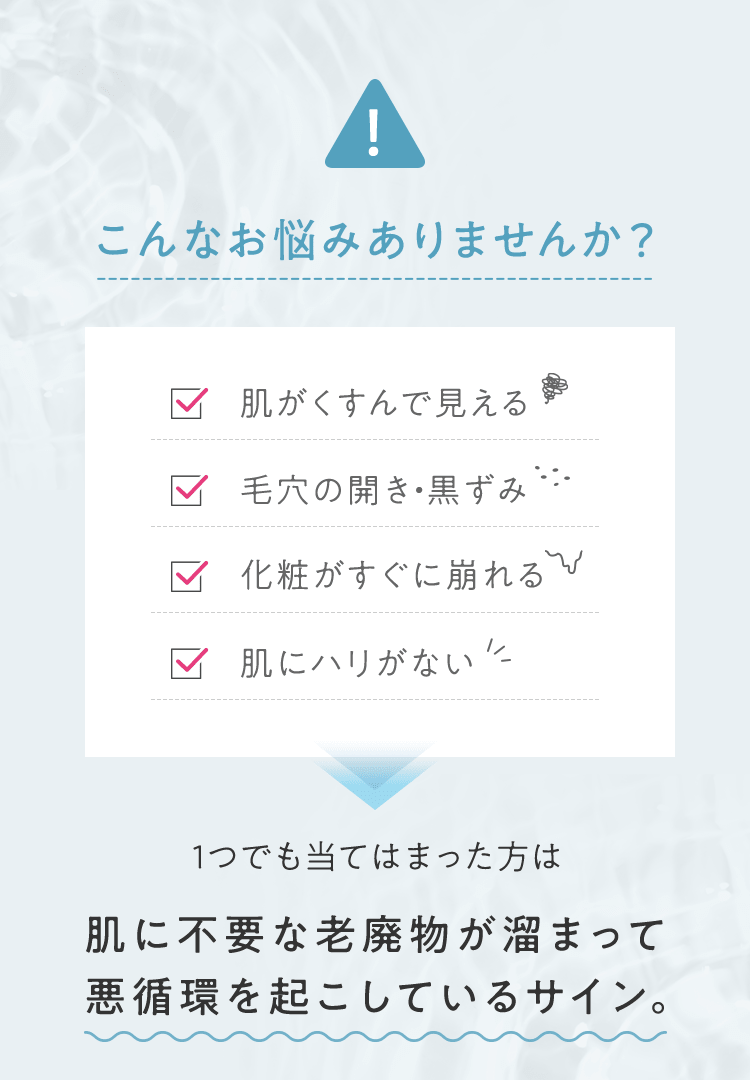 こんなお悩みありませんか? ■肌がくすんで見える ■毛穴の開き・黒ずみ ■化粧がすぐに崩れる ■肌にハリがない 1つでも当てはまった方は肌に不要な老廃物が溜まって悪循環を起こしているサイン。