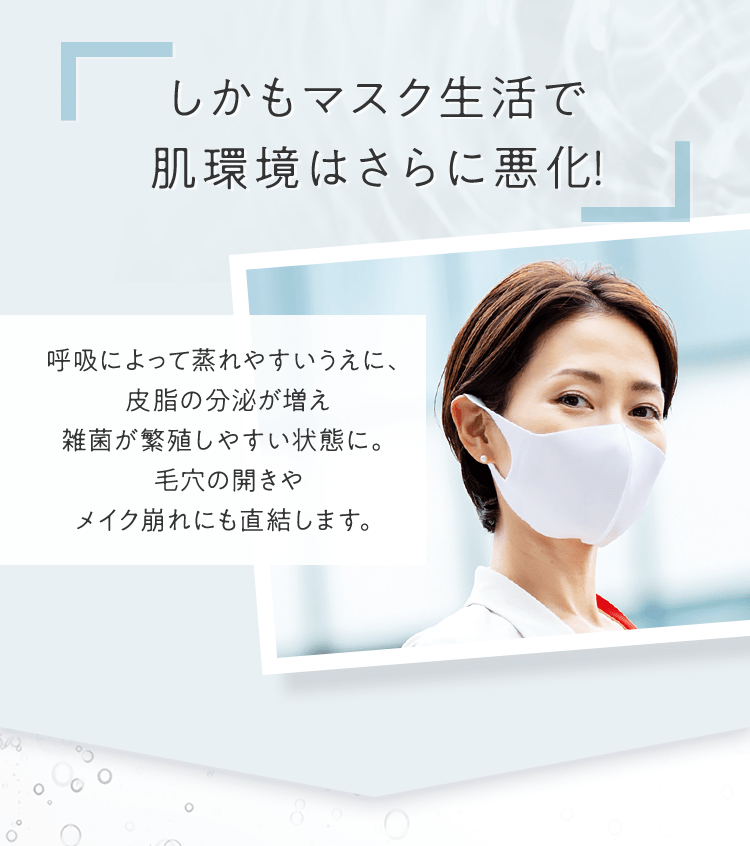 しかもマスク生活で肌環境はさらに悪化! 呼吸によって蒸れやすいうえに、皮脂の分泌が増え雑菌が繁殖しやすい状態に。毛穴の開きやメイク崩れにも直結します。