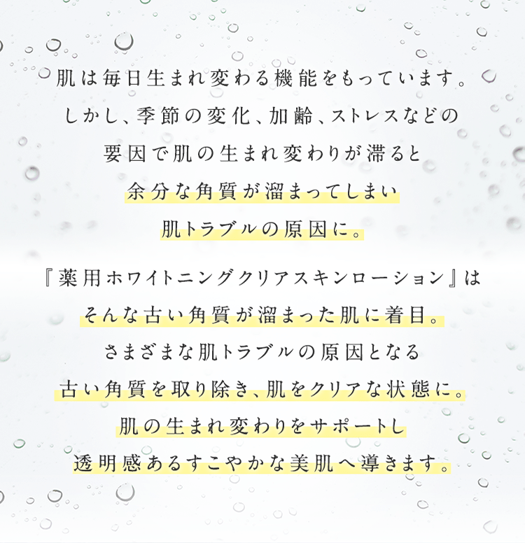 肌は毎⽇⽣まれ変わる機能をもっています。しかし、季節の変化、加齢、ストレスなどの要因で肌の⽣まれ変わりが滞ると余分な⾓質が溜まってしまい肌トラブルの原因に。 『薬⽤ホワイトニングクリアスキンローション』はそんな古い⾓質が溜まった肌に着⽬。さまざまな肌トラブルの原因となる古い⾓質を取り除き、肌をクリアな状態に。肌の⽣まれ変わりをサポートし透明感あるすこやかな美肌へ導きます。