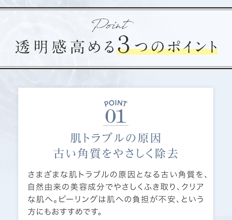 透明感⾼める３つのポイント | POINT01 肌トラブルの原因 古い⾓質をやさしく除去 | さまざまな肌トラブルの原因となる古い⾓質を、⾃然由来の美容成分でやさしくふき取り、クリアな肌へ。ピーリングは肌への負担が不安、という⽅にもおすすめです。