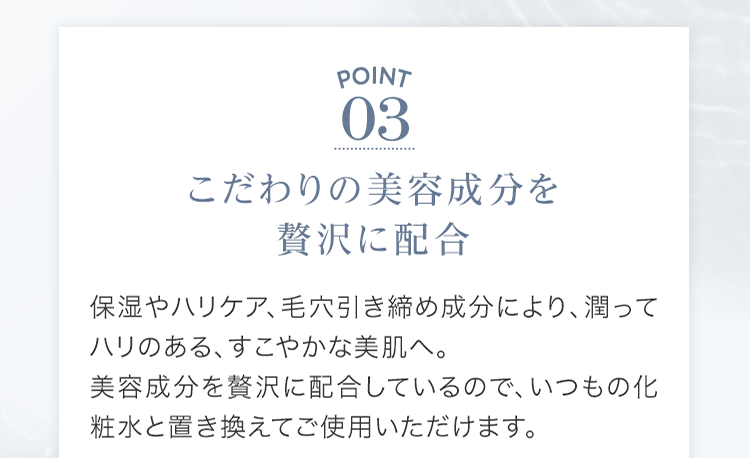 POINT03 こだわりの美容成分を贅沢に配合 保湿やハリケア、⽑⽳引き締め成分により、潤ってハリのある、すこやかな美肌へ。美容成分を贅沢に配合しているので、いつもの化粧⽔と置き換えてご使⽤いただけます。