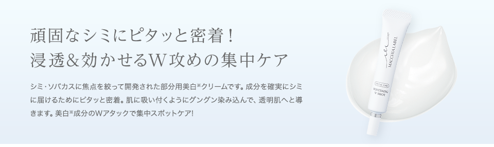 頑固なシミにピタッと密着！浸透&効かせるW攻めの集中ケア　シミ・ソバカスに焦点を絞って開発された部分用美白※クリームです。成分を確実にシミに届けるためにピタッと密着。肌に吸い付くようにグングン染み込んで、透明肌へと導きます。美白※成分のWアタックで集中スポットケア!