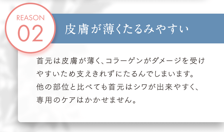 REASON02 皮膚が薄くたるみやすい 首元は皮膚が薄く、コラーゲンがダメージを受けやすいため支えきれずにたるんでしまいます。他の部位と比べても首元はシワが出来やすく、専用のケアはかかせません。