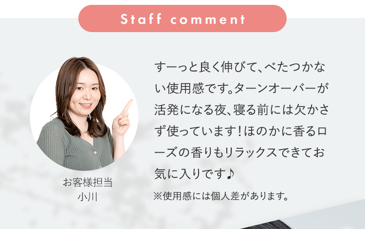 Staff comment すーっと良く伸びて、べたつかない使用感です。ターンオーバーが活発になる夜、寝る前には欠かさず使っています！ほのかに香るローズの香りもリラックスできてお気に入りです♪ [お客様担当 小川] ※使用感には個人差があります。