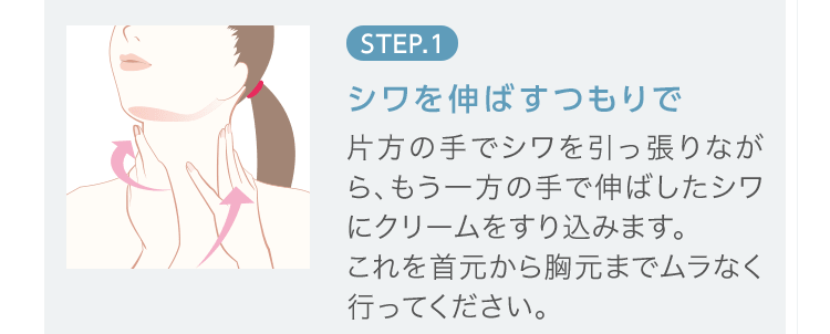 STEP.1 [シワを伸ばすつもりで] 片方の手でシワを引っ張りながら、もう一方の手で伸ばしたシワにクリームをすり込みます。これを首元から胸元までムラなく行ってください。