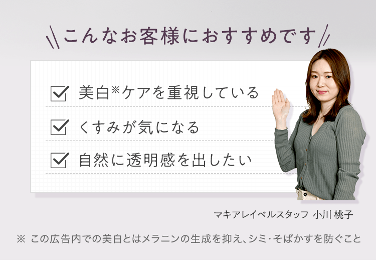 こんなお客様におすすめです ■美白※ケアを重視している ■くすみが気になる ■自然に透明感を出したい マキアレイベルスタッフ 小川 桃子 | ※ この広告内での美白とはメラニンの生成を抑え、シミ・そばかすを防ぐこと