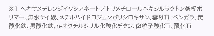 ※1 ヘキサメチレンジイソシアネート／トリメチロールヘキシルラクトン架橋ポリマー、無水ケイ酸、メチルハイドロジェンポリシロキサン、雲母Ti、ベンガラ、黄酸化鉄、黒酸化鉄、n-オクチルシリル化酸化チタン、微粒子酸化Ti、酸化Ti