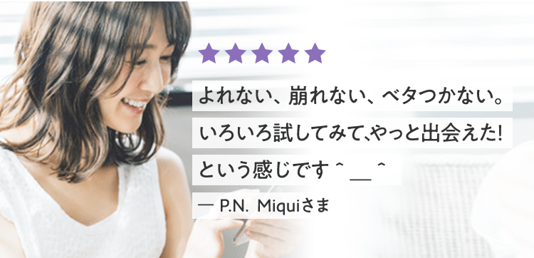 よれない、崩れない、ベタつかない。いろいろ試してみて、やっと出会えた！ という感じです＾＿＾ ー P.N.  Ｍｉｑｕｉさま