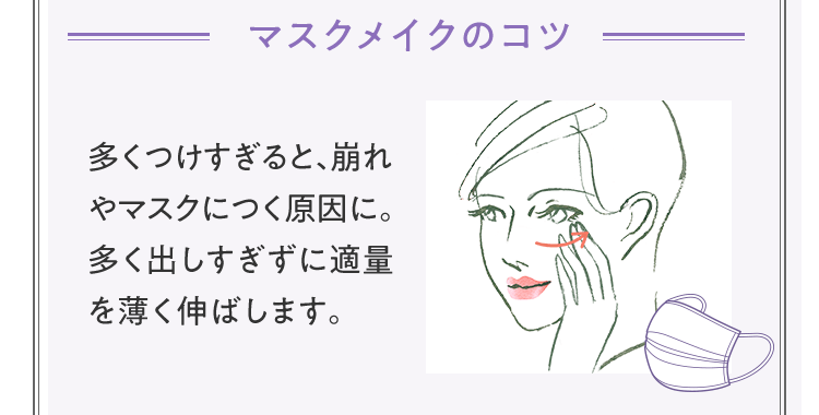 [マスクメイクのコツ] 多くつけすぎると、崩れやマスクにつく原因に。多く出しすぎずに適量を薄く伸ばします。