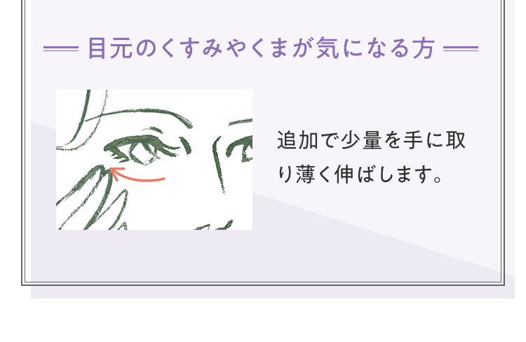 [目元のくすみやくまが気になる方] 追加で少量を手に取り薄く伸ばします。