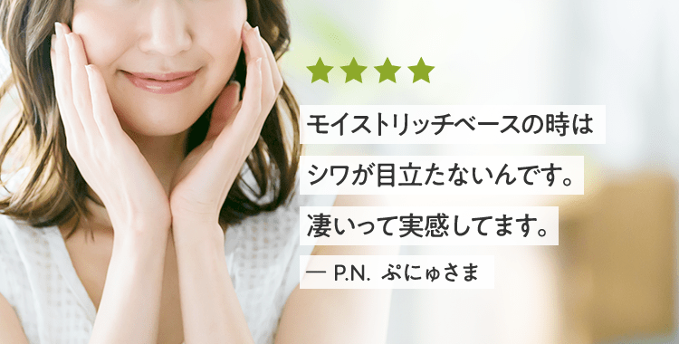 モイストリッチベースの時はシワが目立たないんです。凄いって実感してます。 ー P.N. ぷにゅさま