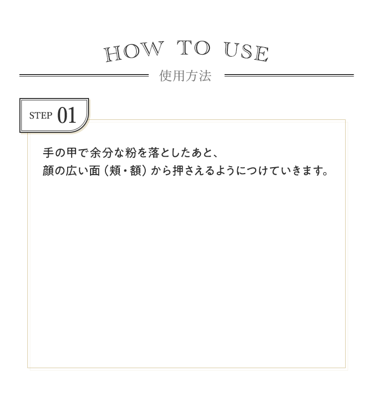 STEP01 手の甲で余分な粉を落としたあと、顔の広い面（頬・額）から押さえるようにつけていきます。