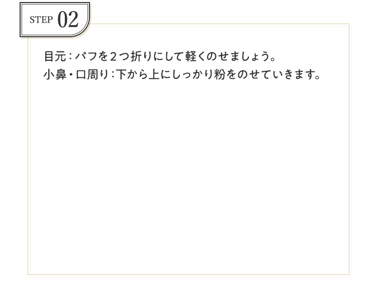 STEP02 目元：パフを2つ折りにして軽くのせましょう。小鼻・口周り：下から上にしっかり粉をのせていきます。
