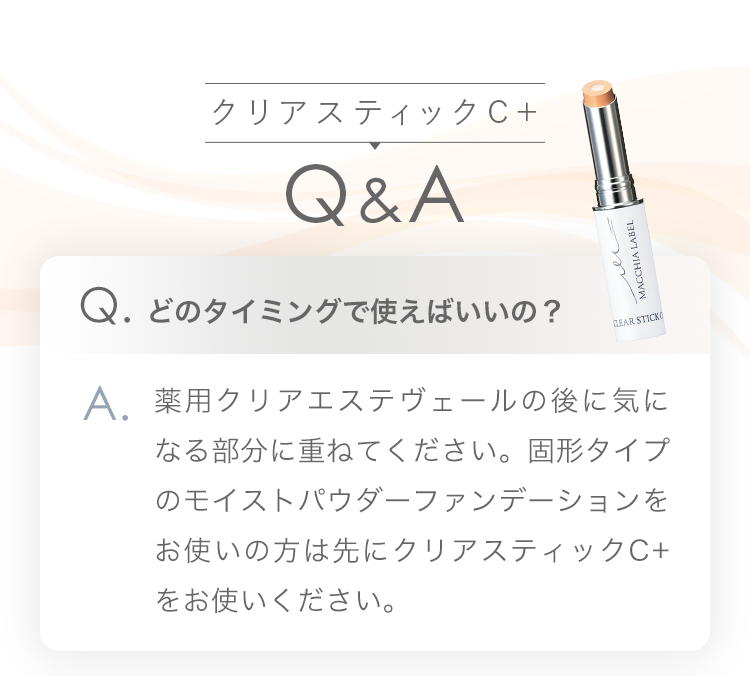 クリアスティックC+ Q&A Q.どのタイミングで使えばいいの？ A.薬用クリアエステヴェールの後に気になる部分に重ねてください。固形タイプのモイストパウダーファンデーションをお使いの方は先にクリアスティックC+をお使いください。