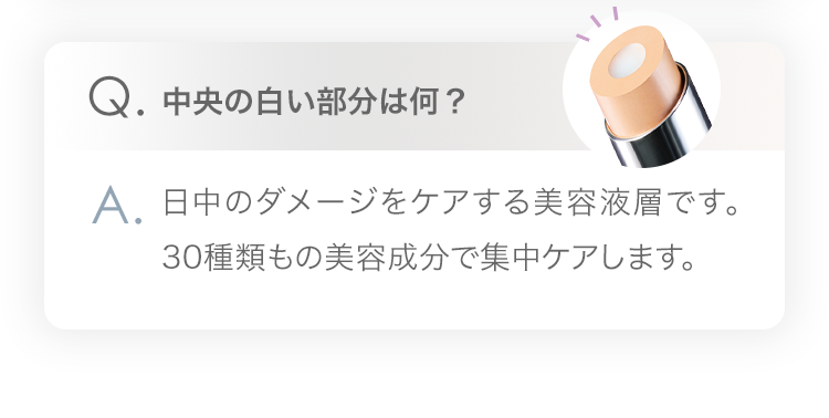 Q.中央の白い部分は何？A.日中のダメージをケアする美容液層です。30種類もの美容成分で集中ケアします。