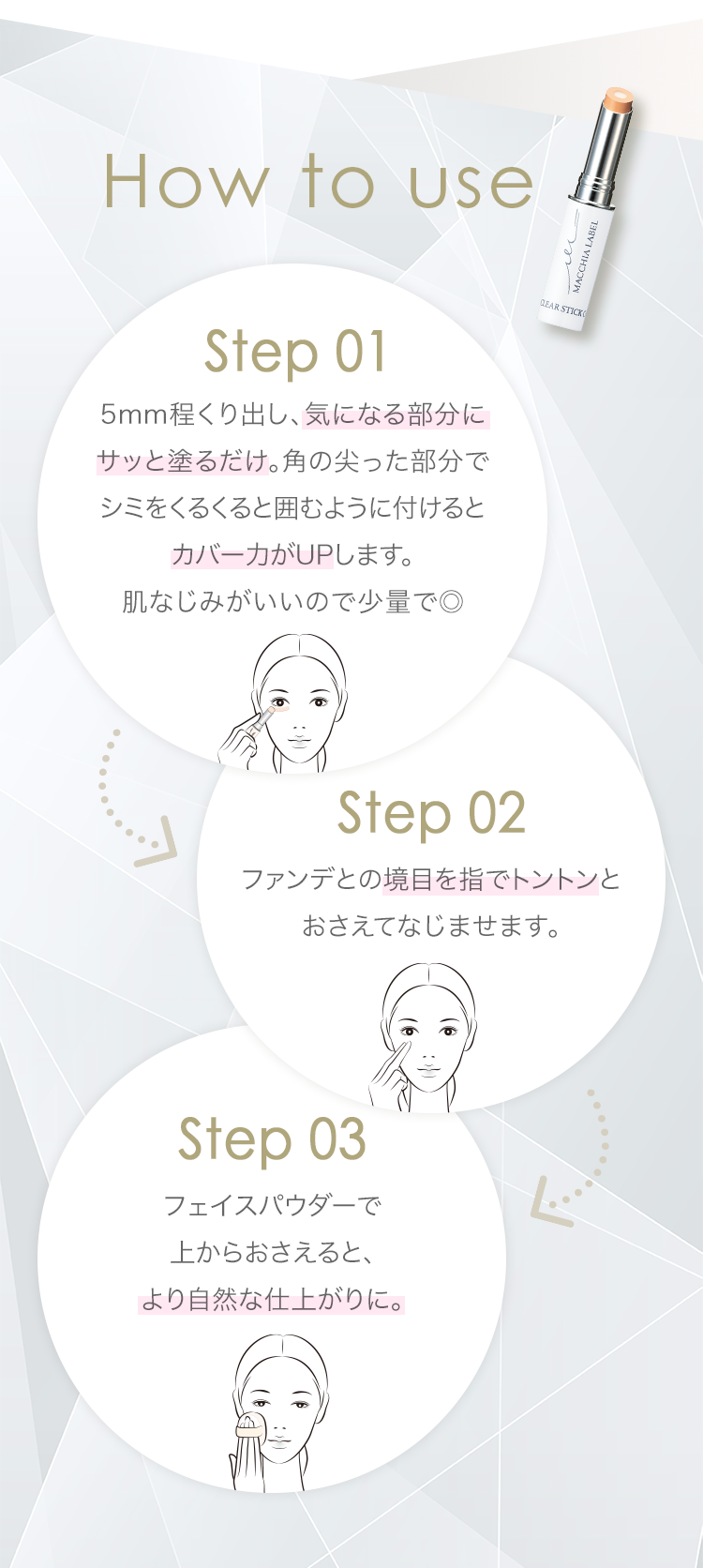 How to use Step01 5mm程くり出し、気になる部分にサッと塗るだけ。角の尖った部分でシミをくるくると囲むように付けるとカバー力がUPします。肌なじみがいいので少量で◎ Step02 ファンデとの境目を指でトントンとおさえてなじませます。Step03 フェイスパウダーで上からおさえると、より自然な仕上がりに。