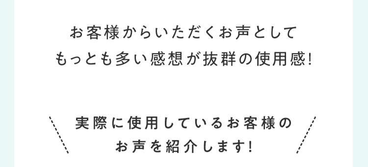 お客様からいただくお声としてもっとも多い感想が抜群の使⽤感！ 実際に使⽤しているお客様のお声を紹介します！