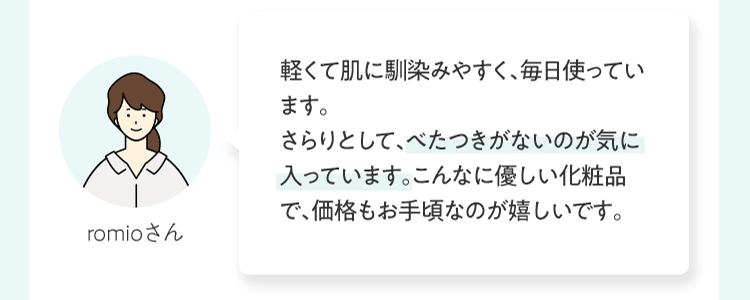 軽くて肌に馴染みやすく、毎⽇使っています。さらりとして、ベタつきがないのが気に⼊っています。こんなに優しい化粧品で、価格もお⼿頃なのが嬉しいです。