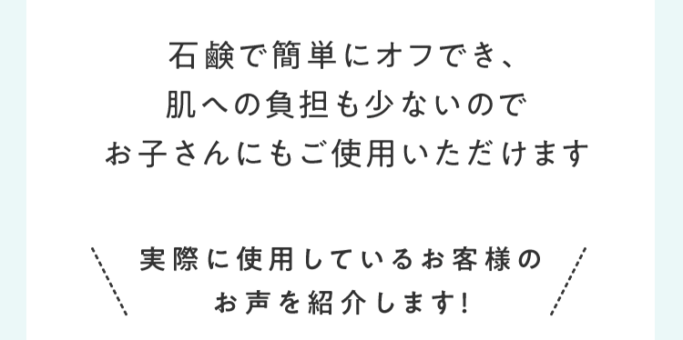 石鹸で簡単にオフでき、肌への負担も少ないのでお子さんにもご使用いただけます 実際に使⽤しているお客様のお声を紹介します！