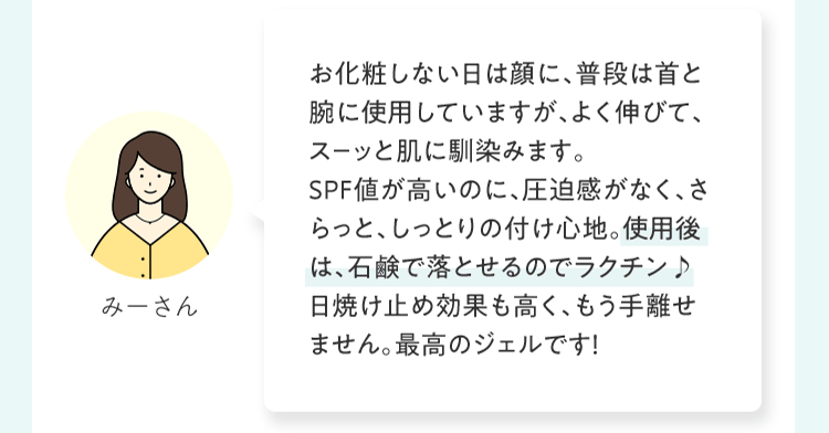 お化粧しない⽇は顔に、普段は⾸と腕に使⽤していますが、よく伸びて、ス－ッと肌に馴染みます。ＳＰＦ値が⾼いのに、圧迫感がなく、さらっと、しっとりの付け⼼地。使⽤後は、⽯鹸で落とせるのでラクチン♪⽇焼け⽌め効果も⾼く、もう⼿離せません。最⾼のジェルです！