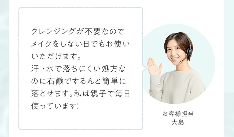 クレンジングが不要なのでメイクをしない⽇でもお使いいただけます。汗・⽔で落ちにくい処⽅なのに⽯鹸でするんと簡単に落とせます。私は親⼦で毎⽇使っています！