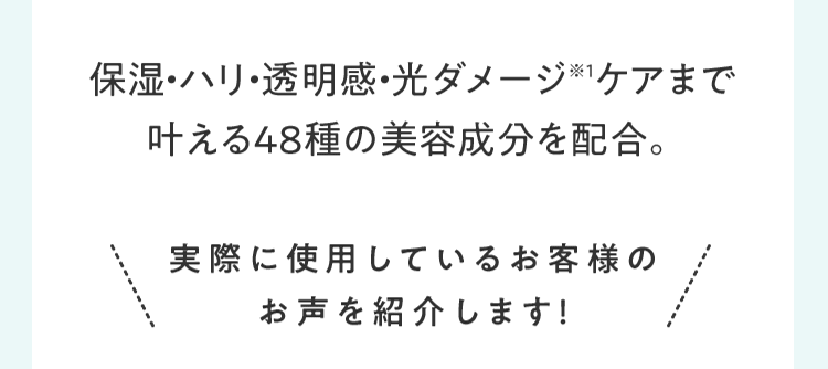 保湿・ハリ・透明感・光ダメージ※1ケアまで叶える48種の美容成分を配合。 実際に使⽤しているお客様のお声を紹介します！