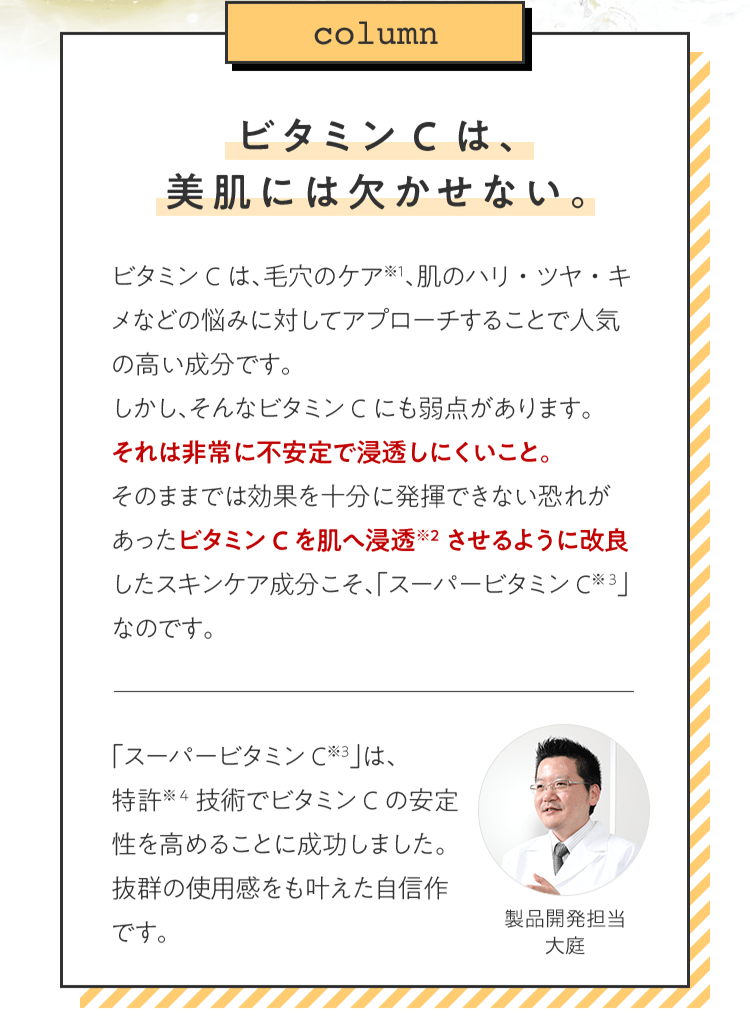 [column]ビタミンCは、美肌には欠かせない。 ビタミンCは、毛穴のケア※1、肌のハリ・ツヤ・キメなどの悩みに対してアプローチすることで人気の高い成分です。しかし、そんなビタミンCにも弱点があります。それは非常に不安定で浸透しにくいこと。そのままでは効果を十分に発揮できない恐れがあったビタミンCを肌へ浸透※2させるように改良したスキンケア成分こそ、「スーパービタミンC※3」なのです。「スーパービタミンC※3」は、特許※4技術でビタミンCの安定性を高めることに成功しました。抜群の使用感をも叶えた自信作です。