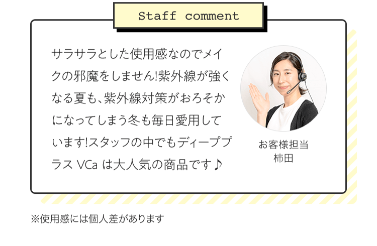 [Staff comment]サラサラとした使用感なのでメイクの邪魔をしません！紫外線が強くなる夏も、紫外線対策がおろそかになってしまう冬も毎日愛用しています！スタッフの中でもディーププラスVCaは大人気の商品です♪ お客様担当 柿田 | ※使用感には個人差があります