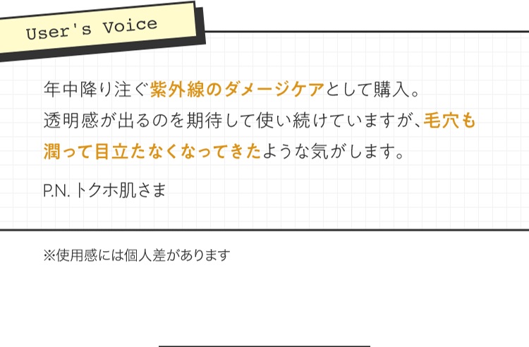 [User's Voice] 「年中降り注ぐ紫外線のダメージケアとして購入。透明感が出るのを期待して使い続けていますが、毛穴も潤って目立たなくなってきたような気がします。」P.N. トクホ肌さま | ※使用感には個人差があります