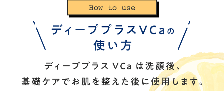 [How to use]ディーププラスVCaの使い方 ディーププラスVCaは洗顔後、基礎ケアでお肌を整えた後に使用します。