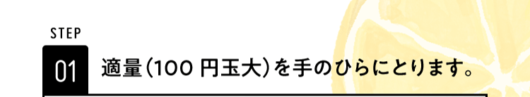 STEP01 適量（100円玉大）を手のひらにとります。