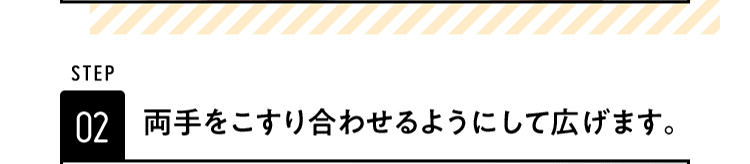 STEP02 両手をこすり合わせるようにして広げます。