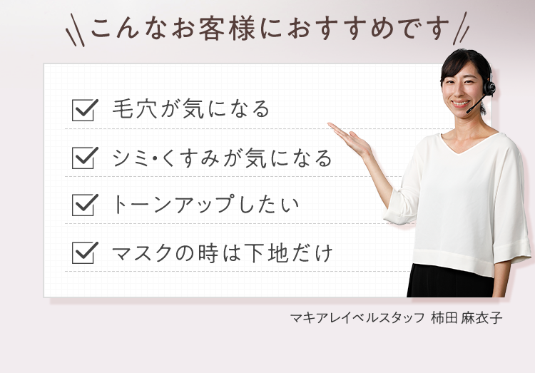 こんなお客様におすすめです 毛穴が気になる/シミ・くすみが気になる/トーンアップしたい/マスクの時は下地だけ