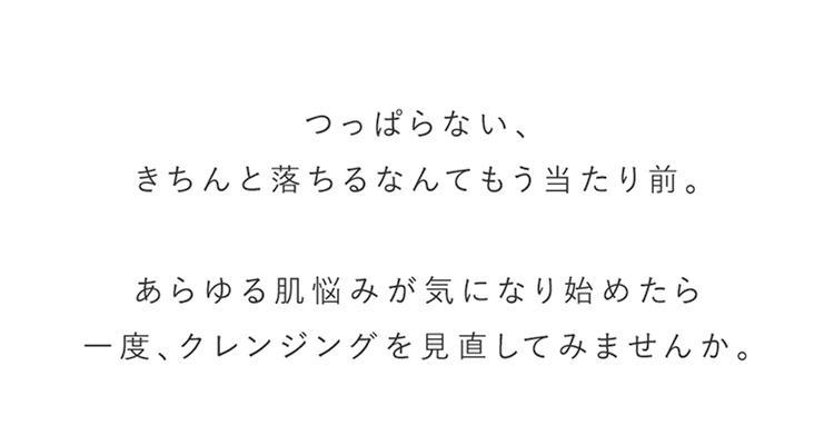 つっぱらない、きちんと落ちるなんてもう当たり前。あらゆる肌悩みが気になり始めたら一度、クレンジングを見直してみませんか。