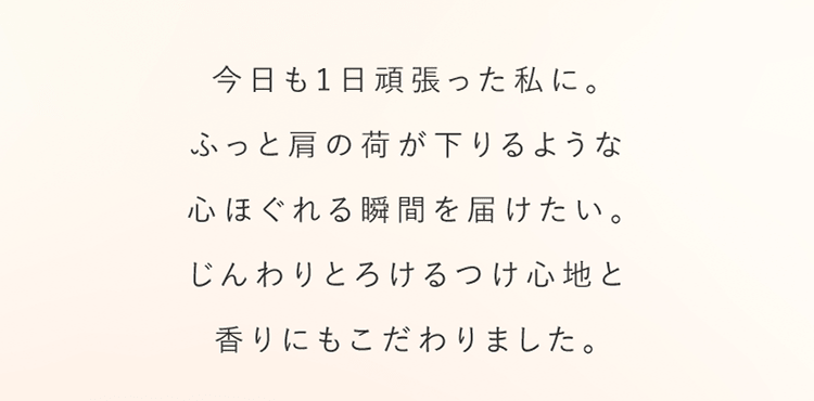 今日も1日頑張った私に。ふっと肩の荷が下りるような心ほぐれる瞬間を届けたい。じんわりとろけるつけ心地と香りにもこだわりました。