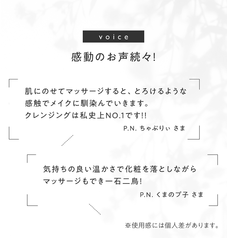 [voice]感動のお声続々！ 「肌にのせてマッサージすると、とろけるような感触でメイクに馴染んでいきます。クレンジングは私史上NO.1です!! P.N. ちゃぷりぃ さま」「気持ちの良い温かさで化粧を落としながら マッサージもでき一石二鳥！ P.N. くまのプ子 さま」 ※使用感には個人差があります。