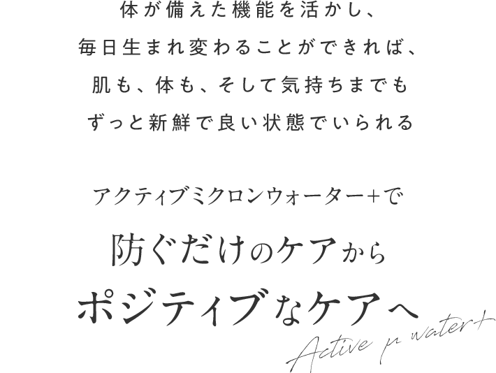 体が備えた機能を活かし、毎日生まれ変わることができれば、肌も、体も、そして気持ちまでもずっと新鮮で良い状態でいられる アクティブミクロンウォーター＋で 防ぐだけのケアからポジティブなケアへ