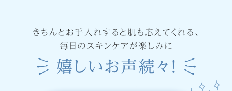 きちんとお手入れすると肌も応えてくれる、毎日のスキンケアが楽しみに 嬉しいお声続々!