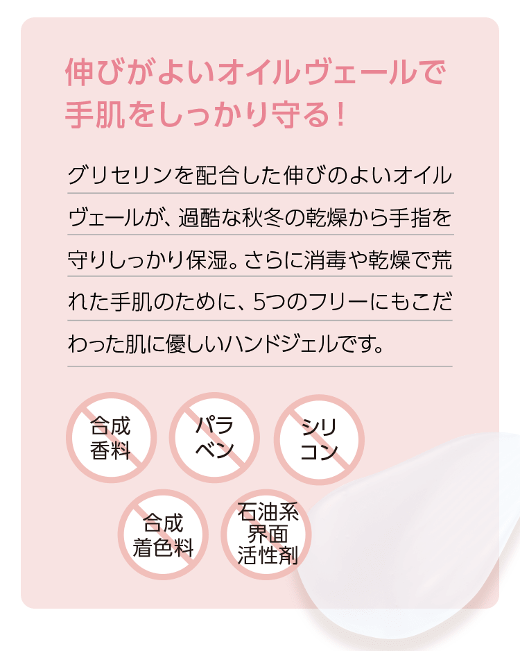 伸びがよいオイルヴェールで手肌をしっかり守る！ グリセリンを配合した伸びのよいオイルヴェールが、過酷な秋冬の乾燥から手指を守りしっかり保湿。さらに消毒や乾燥で荒れた手肌のために、5つのフリーにもこだわった肌に優しいハンドジェルです。