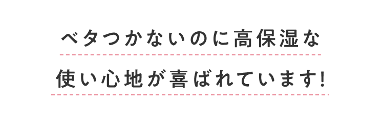 ベタつかないのに高保湿な使い心地が喜ばれています！