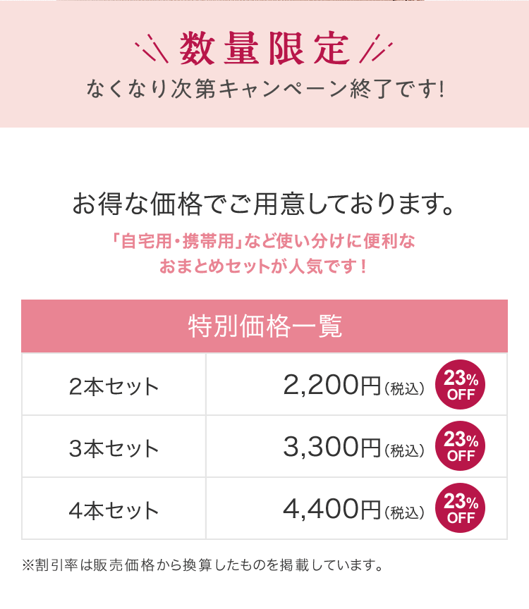 数量限定 なくなり次第キャンペーン終了です！ お得な価格でご用意しております。「自宅用・携帯用」など使い分けに便利なおまとめセットが人気です！ | [特別価格一覧]2本セット2,200円（税込）[23%OFF] 3本セット3,300円（税込）[23%OFF] 4本セット4,400円（税込）[23%OFF] | ※割引率は販売価格から換算したものを掲載しています。