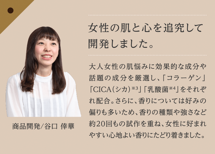 女性の肌と心を追究して開発しました。 大人女性の肌悩みに効果的な成分や話題の成分を厳選し、「コラーゲン」「CICA（シカ）※３」「乳酸菌※４」をそれぞれ配合。さらに、香りについては好みの偏りも多いため、香りの種類や強さなど約20回もの試作を重ね、女性に好まれやすい心地よい香りにたどり着きました。 商品開発/谷口 倖華