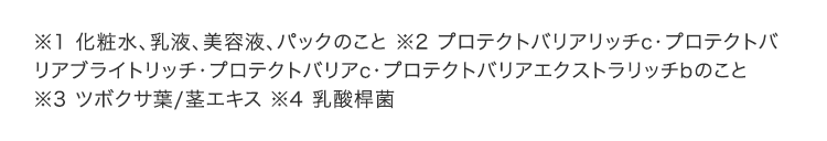 ※1 化粧水、乳液、美容液、パックのこと ※2 プロテクトバリアリッチc・プロテクトバリアブライトリッチ・プロテクトバリアc・プロテクトバリアc・プロテクトバリアエクストラリッチbのこと ※3 ツボクサ葉/茎エキス ※4 乳酸桿菌